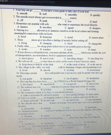 eass/ rsrtt/nomewark/3227291/test
it you have a tour guide to take care of your tour.
1. Your trip can go A. smooth _B. well C. smoothly
_
2. The seaside resort always get overcrowded in season. D. quickly
A. off B. peak C. low D. hard
3. Homestays are popular with solo A. bunters B. travellers who want to experience the local lifestyle. C. agents D. shoppers
4. Staying at a _allowed us to immerse ourselves in the local culture and forming
meaningful connections with our hosts. C. motel D. remote place
5. These A. hotel B. homestay
_prices give travellers a feeling of security before setting off.
B. changing
6. Erily often A. fxing _for cheap plane tickets two to six months prior to her trip. C. rent C. fixed D. huses D. changcable
A. works B. wanders
_
7. If you choose a self-guided tour, you must calculate all the which may include the cost
of transportation, accommodation, food or equipment rentals. B. travel costs C. travelling charges D. trav elfing fees
A. travel prices so that when we arrive at the resort, it hasn't been too sanmy.
8. We will set of! A. from dawn to dusk B. at the dusk C. at the crack of dawn D. at the sun set
A. lively , with its charming cottages and meandering river .
9. The village in the valley was truly B. smooth C. exciting D. pictoresqur
muc hs . 10. Choosing a proper for a self-guided tour is not an easy task for people who don't go
I 1. Ha Long Bay has twice heen A. sour guide B. depurture by UNESCO as a World Natural Heritage Site C. tavel agmcy D. destination
12. The seafirmt was very A. dev cloped B. exporienced with lots of seaonir shops and crowds of cooms. C. rooognized D discovesed
A. ruinoss
13. The sestaurant is birely to be bavy, so you should defietely Ti crowded C ownh _D. esciting
C. bote puckg e hobday D. book ontine
14. I try to avoid the  A. moke a reservation B. call mre apency of shopping contres to I ehase to explote a grovmee by the sea
A. browe and butle B. far and wihe U is ad dow m D. gurt and ponal
the priée 15. We offer the bes s ah bradleys in Eorope. You can be sore every ont is mncinded in
A. setf-gorded ”. pockner C “ do U pack-back
t foacigh boudioln 16. Th mand pomos t o ornen hor bolding feto ols to surm se he auboste. Car  do hes
A sho ppsing B. , /u c C. sg/ D. 
A,a 1 ” Son Dorng Caa i one of the moss fse mationg _that can he expenescod in Southcast 
1. We A. empoder m B o l  
D. Anrmah=
y tedn how mach our trp wuh o st, then we saed aney te the ip U estenoed D a
E  sneced