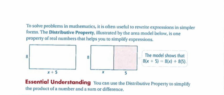 To solve problems in mathematics, it is often useful to rewrite expressions in simpler
forms. The Distributive Property, illustrated by the area model below, is one
property of real numbers that helps you to simplify expressions.
The model shows that
8(x+5)=8(x)+8(5).
Essential Understanding You can use the Distributive Property to simplify
the product of a number and a sum or difference.