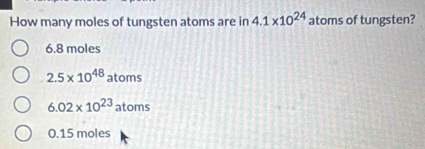 How many moles of tungsten atoms are in 4.1* 10^(24) atoms of tungsten?
6.8 moles
2.5* 10^(48) atoms
6.02* 10^(23) atoms
0.15 moles