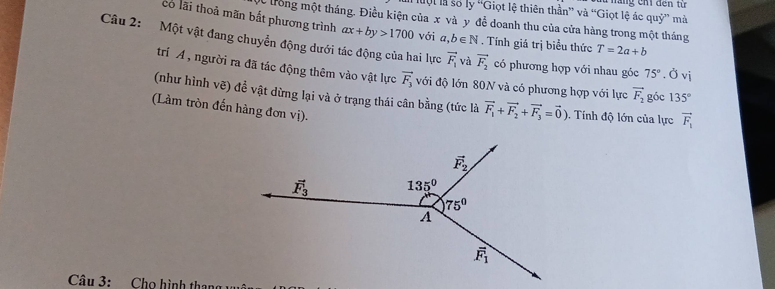 hăng chỉ đến tử
Il luột là số ly “Giọt lệ thiên thần” và “Giọt lệ ác quỷ” mà
có lãi thoả mãn bất phương trình ax+by>1700
Dc trong một tháng. Điều kiện của x và y để doanh thu của cửa hàng trong một tháng
Tính giá trị biểu thức T=2a+b
Câu 2:  Một vật đang chuyển động dưới tác động của hai lực a,b∈ N với vector F_1 và vector F_2 có phương hợp với nhau góc 75°. Ở vị
trí Á , người ra đã tác động thêm vào vật lực vector F_3 với độ lớn 80N và có phương hợp với lực vector F_2 góc 135°
(như hình vẽ) để vật dừng lại và ở trạng thái cân bằng (tức là vector F_1+vector F_2+vector F_3=vector 0). Tnh độ lớn của lực vector F_1
(Làm tròn đến hàng đơn vị).
Câu 3: Cho hình thang v