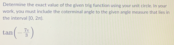 Determine the exact value of the given trig function using your unit circle. In your 
work, you must include the coterminal angle to the given angle measure that lies in 
the interval [0,2π ).
tan (- 7π /3 )