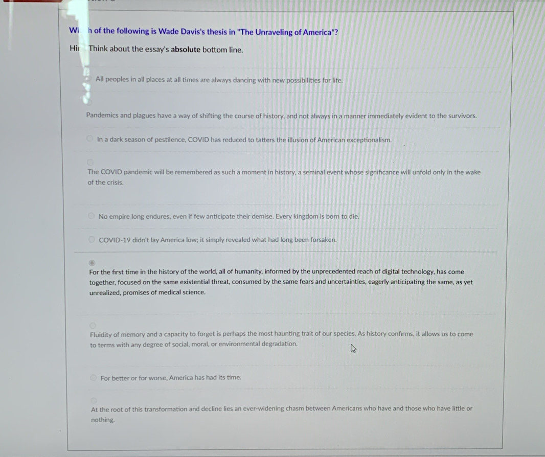Wi h of the following is Wade Davis's thesis in ''The Unraveling of America''?
Hir Think about the essay's absolute bottom line.
All peoples in all places at all times are always dancing with new possibilities for life.
Pandemics and plagues have a way of shifting the course of history, and not always in a manner immediately evident to the survivors.
In a dark season of pestilence, COVID has reduced to tatters the illusion of American exceptionalism.
The COVID pandemic will be remembered as such a moment in history, a seminal event whose signifcance will unfold only in the wake
of the crisis.
No empire long endures, even if few anticipate their demise. Every kingdom is born to die.
COVID-19 didn't lay America low; it simply revealed what had long been forsaken.
For the first time in the history of the world, all of humanity, informed by the unprecedented reach of digital technology, has come
together, focused on the same existential threat, consumed by the same fears and uncertainties, eagerly anticipating the same, as yet
unrealized, promises of medical science.
Fluidity of memory and a capacity to forget is perhaps the most haunting trait of our species. As history confrms, it allows us to come
to terms with any degree of social, moral, or environmental degradation.
For better or for worse, America has had its time.
At the root of this transformation and decline lies an ever-widening chasm between Americans who have and those who have little or
nothing.