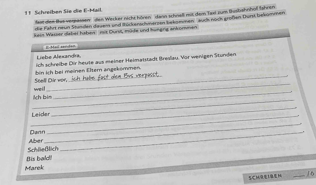 Schreiben Sie die E-Mail. 
fast den Bus verpassen den Wecker nicht hören dann schnell mit dem Taxi zum Busbahnhof fahren 
die Fahrt neun Stunden dauern und Rückenschmerzen bekommen auch noch großen Durst bekommen 
kein Wasser dabei haben mit Durst, müde und hungrig ankommen 
E-Mail senden 
Liebe Alexandra, 
ich schreibe Dir heute aus meiner Heimatstadt Breslau. Vor wenigen Stunden 
_ 
bin ich bei meinen Eltern angekommen. 
_. 
_ 
Stell Dir vor, 
_ 
weil 
_ 
Ich bin 
_ 
Leider_ 
_. 
Dann 
_. 
Aber 
Schließlich 
Bis bald! 
Marek 
SCHREIBEN _16