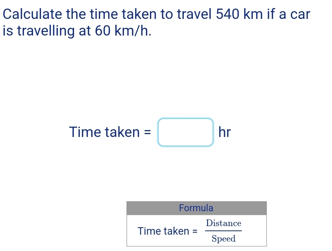 Calculate the time taken to travel 540 km if a car 
is travelling at 60 km/h. 
Time taken =□ hr
Formula 
Time taken = Distan ce/Speed 