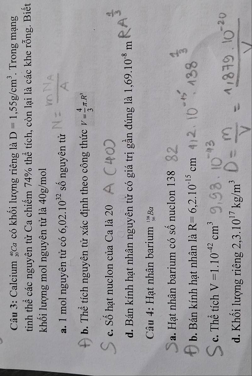 Calcium #Ca có khối lượng riêng là D=1,55g/cm^3. Trong mạng
tinh thể các nguyên tử Ca chiếm 74% thể tích, còn lại là các khe rỗng. Biết
khối lượng mol nguyên tử là 40g/mol
a. 1 mol nguyên tử có 6,02.10^(32) số nguyên tử
b. Thể tích nguyên tử xác định theo công thức V= 4/3 π .R^3
c. Số hạt nuclon của Ca là 20
d. Bán kính hạt nhân nguyên tử có giá trị gần đúng là 1,69.10^(-8)m
Câu 4: Hạt nhân barium _(56)^(138)B a
a. Hạt nhân barium có số nuclon 138
b. Bán kính hạt nhân là R=6,2.10^(-15)cm
c. Thể tích V=1.10^(-42)cm^3
d. Khối lượng riêng 2,3.10^(17)kg/m^3