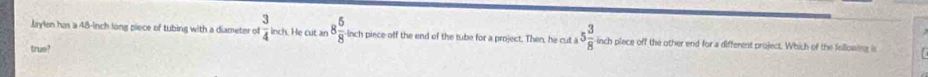 Jaylen has a 48-inch long piece of tubing with a diameter of  3/4 kch He cut an 8 5/8  -inch piece off the end of the tube for a project. Then, he cut a 5 3/8  inch piece off the other end for a different project. Which of the following is 
true?