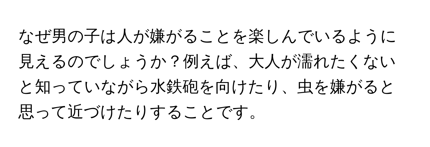 なぜ男の子は人が嫌がることを楽しんでいるように見えるのでしょうか？例えば、大人が濡れたくないと知っていながら水鉄砲を向けたり、虫を嫌がると思って近づけたりすることです。