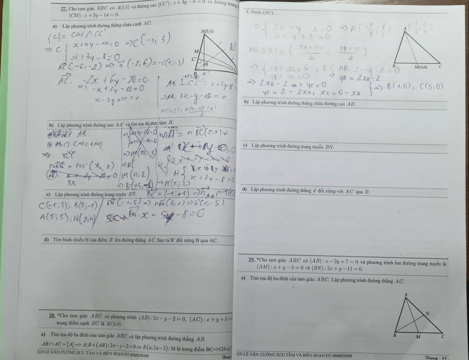 27, Cho tam giác ABC có A(5,5) và đường cao (CC):x+3y-8=0 và dường trung
(CM):x+5y-14=0
C thuộc (AC)……
#) Lập phương trình đường thắng chứa cạnh AC.
2xa,xc=6
b) Lập phương trình đường thắng chửa đường cao AH.
b) Lập phương trình đường cao AA' và tim tọa độ trực tâm H.
AQ=
c) Lập phương trình đường trung tuyển BN.
d) Lập phương trình đường thẳng d đổi xứng với A C qua B.
c) Lập phương trình đường trung tuyên BN.
d) Tìm hình chiếu H của điểm B lên đường thắng AC. Suy ra B' đổi xứng B qua AC.
29. *Cho tam giác ABC cô (AB):x-2y+7=0 và phương trình hai đường trung tuyển là
(AM):x+y-5=0 và (BN):2x+y-11=0
a) Tim tọa độ ba đỉnh của tam giác ABC. Lập phương trình đường thẳng AC.
28. *Cho tam giác ABC có phương trinh (AB):2x-y-2=0,(AC):x+y+3=
trung điểm cạnh BC là M(3;0).
a) Tim tọa độ ba đinh của tam giác ABC và lập phương trình đường thắng AB.
AB∩ AC= A Rightarrow A;B∈ (AB):2x-y-2=0Rightarrow B(a;2a-2) 1 ; M là trung điểm BCRightarrow C(6-a)
GV:LÊ VăN CƯÔNG SƯU TâM Và BIêN SOạN:DT 1988838268 GV:Lê VăN CườnG SƯU Tầm Và biên SOạn:DT 0988838268  Tenna - 71