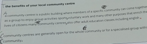 the benefits of your local community centre 
a community centre is a public building where members of a specific community can come together 
as a group to enjoy group activities sports voluntary work and many other purposes that enrich the 
lives of citizens many community centres also offer adult education classes including english . 
community centres are generally open for the whole community or for a specialised group withi 
community.