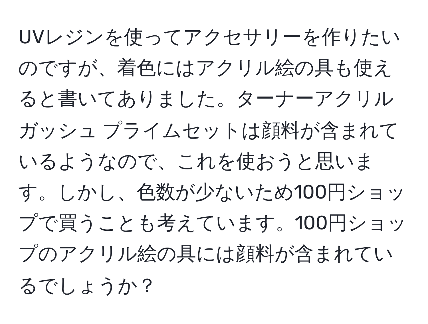 UVレジンを使ってアクセサリーを作りたいのですが、着色にはアクリル絵の具も使えると書いてありました。ターナーアクリルガッシュ プライムセットは顔料が含まれているようなので、これを使おうと思います。しかし、色数が少ないため100円ショップで買うことも考えています。100円ショップのアクリル絵の具には顔料が含まれているでしょうか？