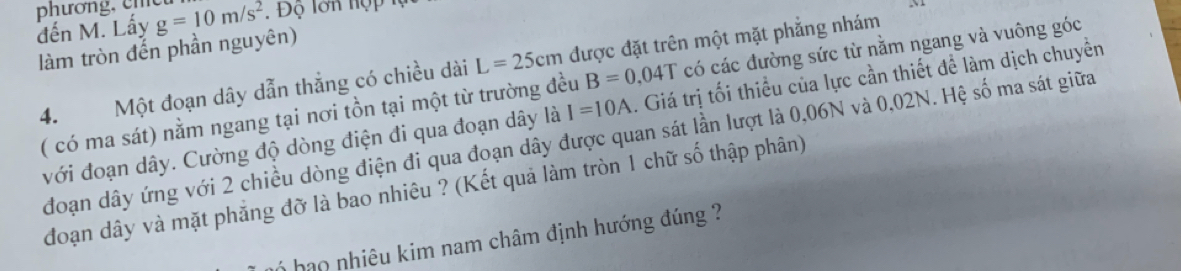 pươn 
đến M. Lấy g=10m/s^2
làm tròn đến phần nguyên) 
4. Một đoạn dây dẫn thẳng có chiều dài L=25cm được đặt trên một mặt phẳng nhám 
( có ma sát) nằm ngang tại nơi tồn tại một từ trường đều B=0.04T có các đường sức từ nằm ngang và vuông góc 
với đoạn dây. Cường độ dòng điện đi qua đoạn dây là I=10A. Giá trị tối thiểu của lực cần thiết để làm dịch chuyền 
đoạn dây ứng với 2 chiều dòng điện đi qua đoạn dây được quan sát lần lượt là 0,06N và 0,02N. Hệ số ma sát giữa 
đoạn dây và mặt phẳng đỡ là bao nhiêu ? (Kết quả làm tròn 1 chữ số thập phân) 
hạo nhiêu kim nam châm định hướng đúng ?