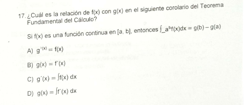 ¿Cuál es la relación de f(x) con g(x) en el siguiente corolario del Teorema
Fundamental del Cálculo?
Si f(x) es una función continua en [a,b] , entonces ∈t _ a^bf(x)dx=g(b)-g(a)
A) g^(· (x))=f(x)
B) g(x)=f'(x)
C) g'(x)=∈t f(x)dx
D) g(x)=∈t f'(x)dx