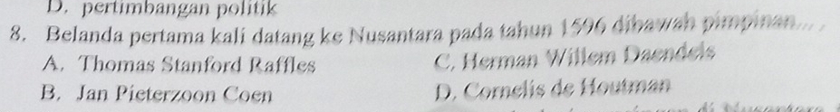 D. pertimbangan politik
8. Belanda pertama kali datang ke Nusantara pada tahun 1596 dibawah pimpinan...
A. Thomas Stanford Raffles
C. Herman Willem Daendels
B. Jan Pieterzoon Coen D. Cornelis de Houtman