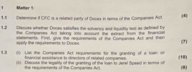 Matter 1: 
1.1£ Determine if CFC is a related party of Docex in terms of the Companies Act. (4) 
1.2 Discuss whether Docex satisfies the solvency and liquidity test as defined by 
the Companies Act taking into account the extract from the financial 
statements. First, give the requirements of the Companies Act and then 
apply the requirements to Docex. (7) 
1.3 (i) List the Companies Act requirements for the granting of a loan or 
financial assistance to directors of related companies. (10) 
(ii) Discuss the legality of the granting of the loan to Jerel Speed in terms of 
the requirements of the Companies Act. (8)