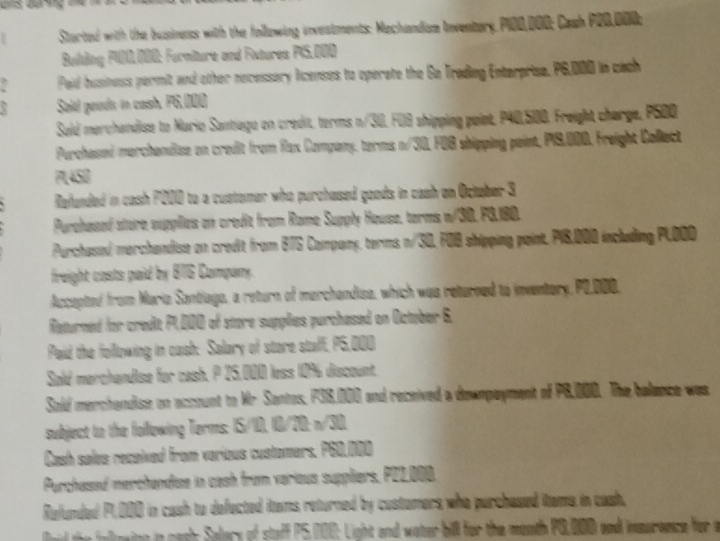 Started with the business with the following investments: Machandium Inventary P100,000; Cash P20,000; 
Balding P100.000 : Furniture and Fxtures PI5.000
Peid business permit and other recessery licenses to operate the Go Trading Enterprise, P6,000 in cach 
Sold goods in cash. P6,000
Said merchandise to Murio Santiega on credit, terms n/30, FUB shipping point, P40,500. Freight charge, PS00 
Purchasoi-merchendise on crodit from Rlax Company, terms n/30, FOB shipping paint, P19,000, Freight Collect
7,45B
Refunded in cash P000 to a customer who purchased goods in cash on Octaber 3
Purchased store supplies on credit from Rome Supply House, torms w/30. FG, 180. 
Purchased merchandise on credit from BTS Company, terms n/3D, FOB shipping point. PI8,000 including PLDOD 
freight casts paid by B76 Company. 
Accepted from Maria Santiago, a return of merchandise, which was returned to inventery P2.000, 
Returned for credit P1,000 of store supplies purchesed on Octuber 6. 
Paid the following in cash: Salary of stare staff, P5,000
Sald merchandise for cash. P 25,000 less 10% discount. 
Sold merchandise on account to Mr Santos, P38,000 and received a dewnpayment of P8,000. The balance was. 
subject to the following Terms: I5/10, 10/20 : n/30, 
Cash salvs received from various customers, P60.000
Purchessed merchandise in cash from verious suppliers, PZ2_ 000. 
Refunded P1,000 in cash to defected items returned by customers who purchased items in cash. 
ld the aleaing in caah; Salary of staff P5,000; Light and water bil for the month PG,000 and insereece for