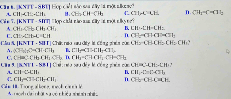 [KNTT - SBT] Hợp chất nào sau đây là một alkene?
A. CH_3-CH_2-CH_3. B. CH_3-CH=CH_2. C. CH_3-Cequiv CH. D. CH_2=C=CH_2. 
Câu 7. [KNTT - .SBT ] Hợp chất nào sau đây là một alkyne?
A. CH_3-CH_2-CH_2-CH_3. B. CH_3-CH=CH_2.
C. CH_3-CH_2-Cequiv CH. D. CH_2=CH-CH=CH_2. 
Câu 8. [KNTT-SBT] Chất nào sau đây là đồng phân của CH_2=CH-CH_2-CH_2-CH_3 ?
A. (CH_3)_2C=CH-CH_3. B. CH_2=CH-CH_2-CH_3.
C. CHequiv C-CH_2-CH_2-CH_3 I D. CH_2=CH-CH_2-CH=CH_2. 
Câu 9. [KNT T-SBT Chất nào sau đây là đồng phân của CHequiv C-CH_2-CH_3 ?
A. CHequiv C-CH_3. B. CH_3-Cequiv C-CH_3.
C. CH_2=CH-CH_2-CH_3. D. CH_2=CH-Cequiv CH. 
Câu 10. Trong alkene, mạch chính là
A. mạch dài nhất và có nhiều nhánh nhất.