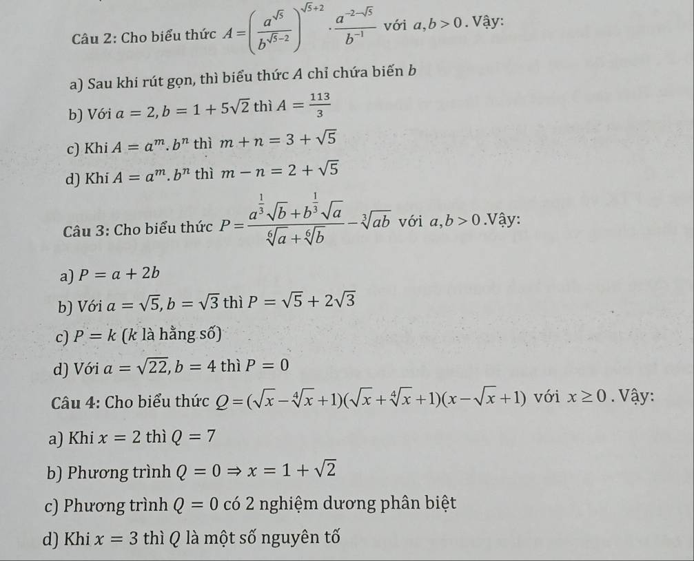 Cho biểu thức A=( a^(sqrt(5))/b^(sqrt(5)-2) )^sqrt(5)+2·  (a^(-2-sqrt(5)))/b^(-1)  với a, b>0. Vậy:
a) Sau khi rút gọn, thì biểu thức A chỉ chứa biến b
b) Với a=2, b=1+5sqrt(2) thì A= 113/3 
c) Khi A=a^m. b^n thì m+n=3+sqrt(5)
d) Khi A=a^m.b^n thì m-n=2+sqrt(5)
Câu 3: Cho biểu thức P=frac a^(frac 1)3sqrt(b)+b^(frac 1)3sqrt(a)sqrt[6](a)+sqrt[6](b)-sqrt[3](ab) với a,b>0. Vậy:
a) P=a+2b
b) Với a=sqrt(5), b=sqrt(3) thì P=sqrt(5)+2sqrt(3)
c) P=k (k là hằng số)
d) Với a=sqrt(22), b=4thiP=0
Câu 4: Cho biểu thức Q=(sqrt(x)-sqrt[4](x)+1)(sqrt(x)+sqrt[4](x)+1)(x-sqrt(x)+1) với x≥ 0. Vậy:
a) Khi x=2 thì Q=7
b) Phương trình Q=0Rightarrow x=1+sqrt(2)
c) Phương trình Q=0 có 2 nghiệm dương phân biệt
d) Khi x=3 thì Q là một số nguyên tố