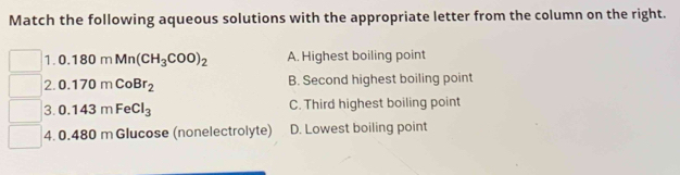 Match the following aqueous solutions with the appropriate letter from the column on the right.
1. 0.180mMn(CH_3COO)_2 A. Highest boiling point
2. 0.170mCoBr_2 B. Second highest boiling point
3. 0.143mFeCl_3 C. Third highest boiling point
4. 0.41 80 m Glucose (nonelectrolyte) D. Lowest boiling point