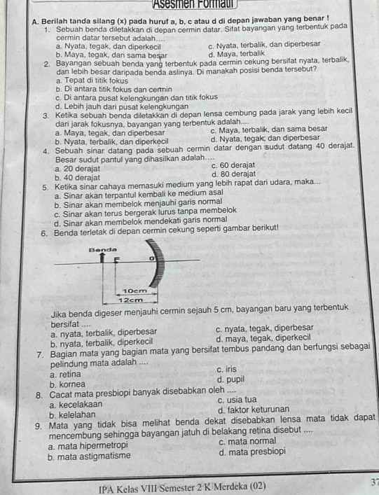 Asesmen Format
A. Berilah tanda silang (x) pada huruf a, b, c atau d di depan jawaban yang benar !
1. Sebuah benda diletakkan di depan cermin datar. Sifat bayangan yang terbentuk pada
cermin datar tersebut adalah....
a. Nyata, tegak, dan diperkecil c. Nyata, terbalik, dan diperbesar
b. Maya, tegak, dan sama besar d. Maya, terbalik
2. Bayangan sebuah benda yang terbentuk pada cermin cekung bersifat nyata, terbalik,
dan lebih besar daripada benda aslinya. Di manakah posisi benda tersebut?. Tepat di titik fokus
b. Di antara titik fokus dan cermin
c. Di antara pusat kelengkungan dan titik fokus
d. Lebih jauh dari pusat kelengkungan
3. Ketika sebuah benda diletakkan di depan lensa cembung pada jarak yang lebih kecil
dari jarak fokusnya, bayangan yang terbentuk adalah....
a. Maya, tegak, dan diperbesar c. Maya, terbalik, dan sama besar
b. Nyata, terbalik, dan diperkecil d. Nyata, tegak, dan diperbesar
4. Sebuah sinar datang pada sebuah cermin datar dengan sudut datang 40 derajat.
Besar sudut pantul yang dihasilkan adalah....
a. 20 derajat c. 60 derajat
b. 40 derajat d. 80 derajat
5. Ketika sinar cahaya memasuki medium yang lebih rapat dari udara, maka...
a. Sinar akan terpantul kembali ke medium asal
b. Sinar akan membelok menjauhi garis normal
c. Sinar akan terus bergerak lurus tanpa membelok
d. Sinar akan membelok mendekati garis normal
6. Benda terletak di depan cermin cekung seperti gambar berikut!
Jika benda digeser menjauhi cermin sejauh 5 cm, bayangan baru yang terbentuk
bersifat .
a. nyata, terbalik, diperbesar c. nyata, tegak, diperbesar
b. nyata, terbalik, diperkecil d. maya, tegak, diperkecil
7. Bagian mata yang bagian mata yang bersifat tembus pandang dan berfungsi sebagai
pelindung mata adalah ....
a. retina c. iris
b. kornea d. pupil
8. Cacat mata presbiopi banyak disebabkan oleh ....
a. kecelakaan c. usia tua
b. kelelahan d. faktor keturunan
9. Mata yang tidak bisa melihat benda dekat disebabkan lensa mata tidak dapat
mencembung sehingga bayangan jatuh di belakang retina disebut ....
a. mata hipermetropi c. mata normal
b. mata astigmatisme d. mata presbiopi
IPA Kelas VIII Semester 2 K Merdeka (02) 37