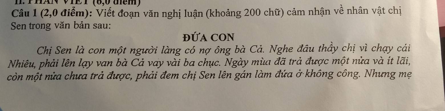 PHAN VIET (6,0 điểm) 
Câu 1 (2,0 điểm): Viết đoạn văn nghị luận (khoảng 200 chữ) cảm nhận về nhân vật chị 
Sen trong văn bản sau: 
ĐỨA CON 
Chị Sen là con một người làng có nợ ông bà Cả. Nghe đâu thầy chị vì chạy cái 
Nhiêu, phải lên lạy van bà Cả vay vài ba chục. Ngày mùa đã trả được một nửa và ít lãi, 
còn một nửa chưa trả được, phải đem chị Sen lên gán làm đứa ở không công. Nhưng mẹ