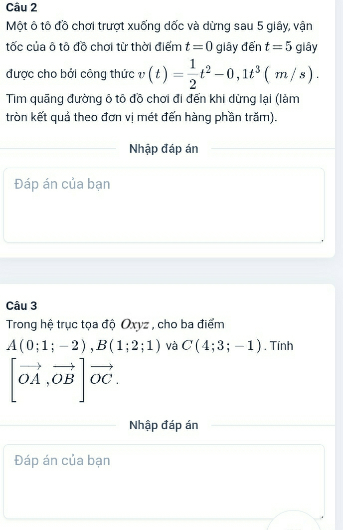 Một ô tô đồ chơi trượt xuống dốc và dừng sau 5 giây, vận 
tốc của ô tô đồ chơi từ thời điểm t=0 giây đến t=5 giây 
được cho bởi công thức v(t)= 1/2 t^2-0,1t^3(m/s). 
Tìm quãng đường ô tô đồ chơi đi đến khi dừng lại (làm 
tròn kết quả theo đơn vị mét đến hàng phần trăm). 
Nhập đáp án 
Đáp án của bạn 
Câu 3 
Trong hệ trục tọa độ Oxyz , cho ba điểm
A(0;1;-2), B(1;2;1) và C(4;3;-1). Tính
[vector OA,vector OB]vector OC. 
Nhập đáp án 
Đáp án của bạn