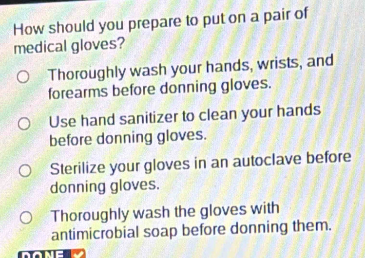 How should you prepare to put on a pair of
medical gloves?
Thoroughly wash your hands, wrists, and
forearms before donning gloves.
Use hand sanitizer to clean your hands
before donning gloves.
Sterilize your gloves in an autoclave before
donning gloves.
Thoroughly wash the gloves with
antimicrobial soap before donning them.
n