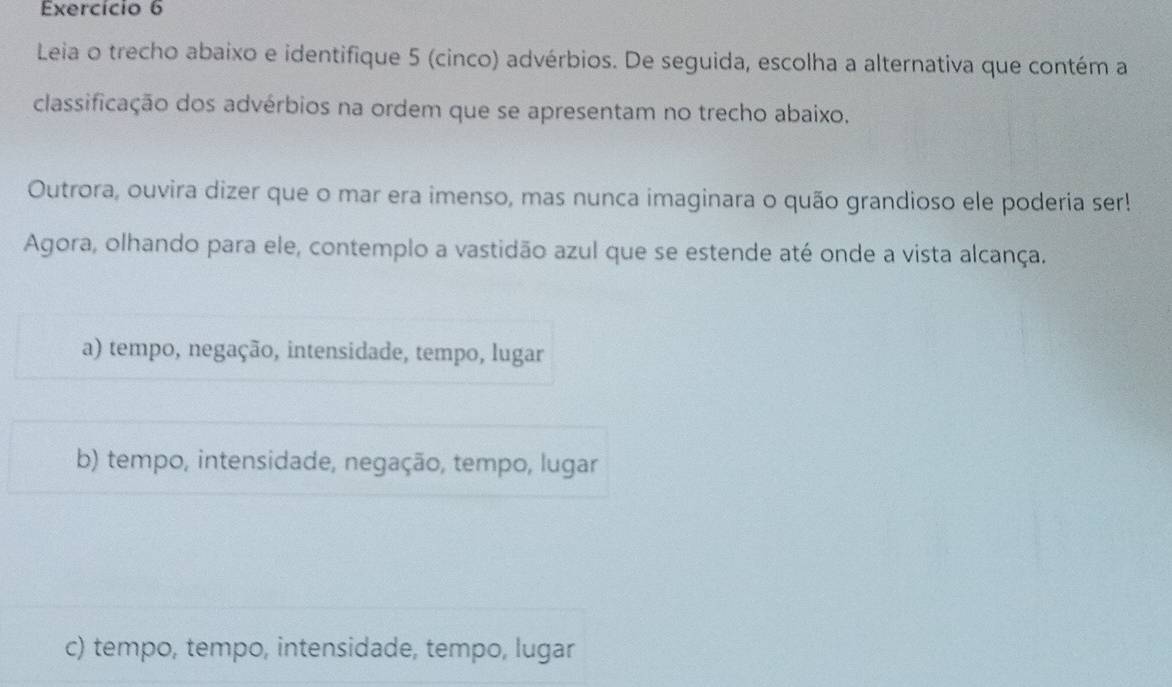 Exercício 6
Leia o trecho abaixo e identifique 5 (cinco) advérbios. De seguida, escolha a alternativa que contém a
classificação dos advérbios na ordem que se apresentam no trecho abaixo.
Outrora, ouvira dizer que o mar era imenso, mas nunca imaginara o quão grandioso ele poderia ser!
Agora, olhando para ele, contemplo a vastidão azul que se estende até onde a vista alcança.
a) tempo, negação, intensidade, tempo, lugar
b) tempo, intensidade, negação, tempo, lugar
c) tempo, tempo, intensidade, tempo, lugar