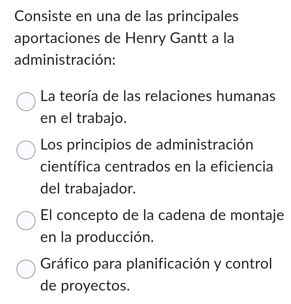 Consiste en una de las principales
aportaciones de Henry Gantt a la
administración:
La teoría de las relaciones humanas
en el trabajo.
Los principios de administración
científica centrados en la eficiencia
del trabajador.
El concepto de la cadena de montaje
en la producción.
Gráfico para planificación y control
de proyectos.