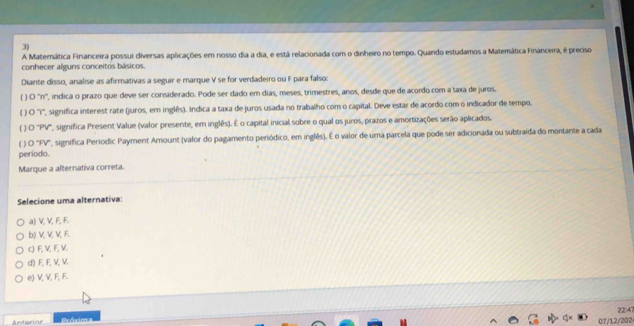 A Maternática Financeira possui diversas aplicações em nosso dia a dia, e está relacionada com o dinheiro no tempo. Quando estudamos a Matemática Financeira, é preciso
conhecer alguns conceitos básicos.
Diante disso, analise as afirmativas a seguir e marque V se for verdadeiro ou F para falso:
( ) O "n", indica o prazo que deve ser considerado. Pode ser dado em dias, meses, trimestres, anos, desde que de acordo com a taxa de juros.
( ) O ''i', significa interest rate (juros, em inglês). Indica a taxa de juros usada no trabalho com o capital. Deve estar de acordo com o indicador de tempo.
( ) O 'PV', significa Present Value (valor presente, em inglês). É o capital inicial sobre o qual os juros, prazos e amortizações serão aplicados.
( ) O 'FV', significa Periodic Payment Amount (valor do pagamento periódico, em inglês). É o valor de uma parcela que pode ser adicionada ou subtraída do montante a cada
período.
Marque a alternativa correta.
Selecione uma alternativa:
a) V, V, F, F.
b) V, V, V, F.
c) F, V, F, V.
d) F, F, V, V.
e) V, V, F, F.
22:47
Antorior Próxima
07/12/202