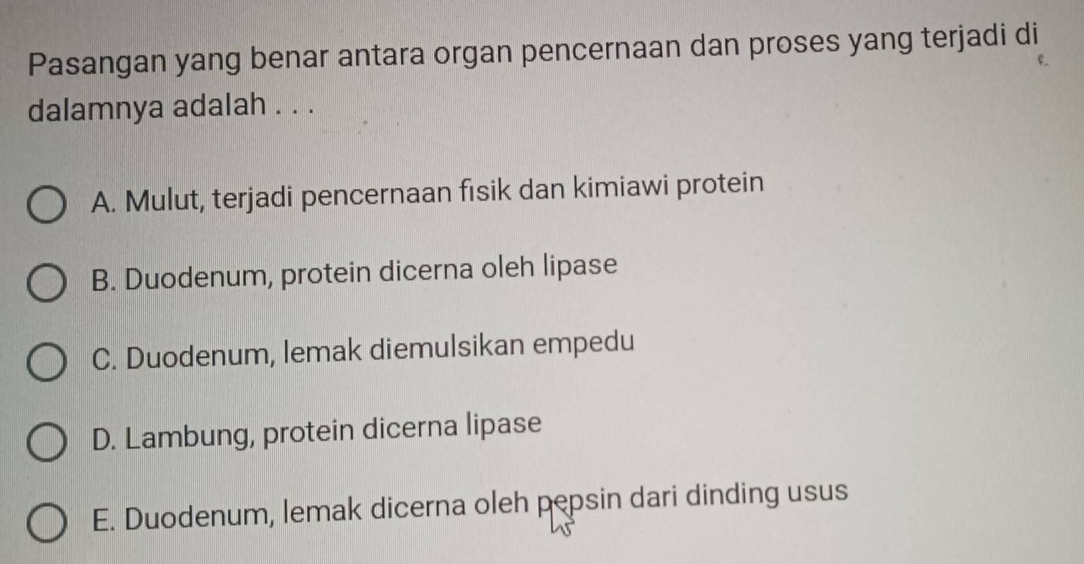 Pasangan yang benar antara organ pencernaan dan proses yang terjadi di
dalamnya adalah . . .
A. Mulut, terjadi pencernaan fisik dan kimiawi protein
B. Duodenum, protein dicerna oleh lipase
C. Duodenum, lemak diemulsikan empedu
D. Lambung, protein dicerna lipase
E. Duodenum, lemak dicerna oleh pepsin dari dinding usus