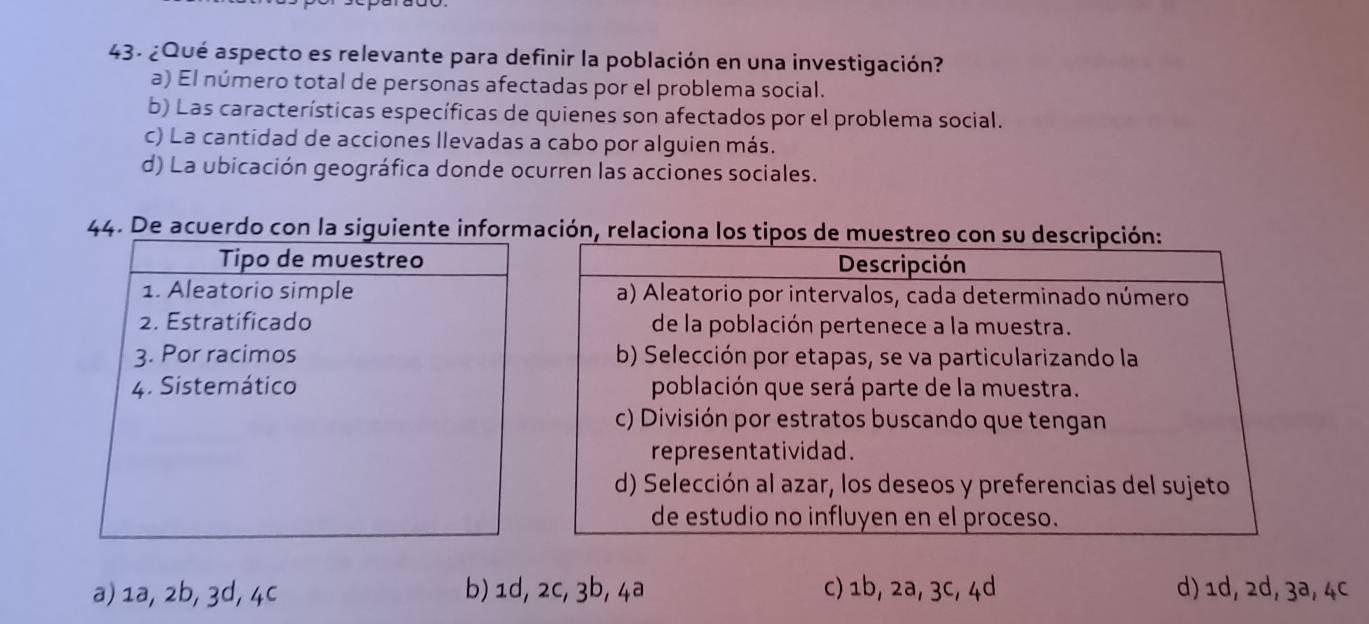 ¿Qué aspecto es relevante para definir la población en una investigación?
a) El número total de personas afectadas por el problema social.
b) Las características específicas de quienes son afectados por el problema social.
c) La cantidad de acciones llevadas a cabo por alguien más.
d) La ubicación geográfica donde ocurren las acciones sociales.
44. De acuerdo con la siguiente información, relaciona los tipos d
a) 1a, 2b, 3d, 4c b) 1d, 2c, 3b, 4ª c) 1b, 2ª, 3c, 4d d) 1d, 2d, 3ª, 4c