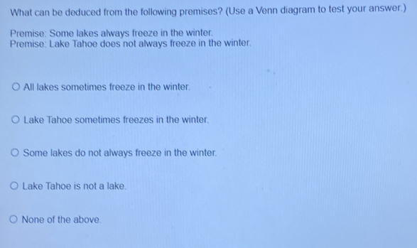 What can be deduced from the following premises? (Use a Venn diagram to test your answer.)
Premise: Some lakes always freeze in the winter.
Premise: Lake Tahoe does not always freeze in the winter.
All lakes sometimes freeze in the winter.
Lake Tahoe sometimes freezes in the winter.
Some lakes do not always freeze in the winter.
Lake Tahoe is not a lake.
None of the above.