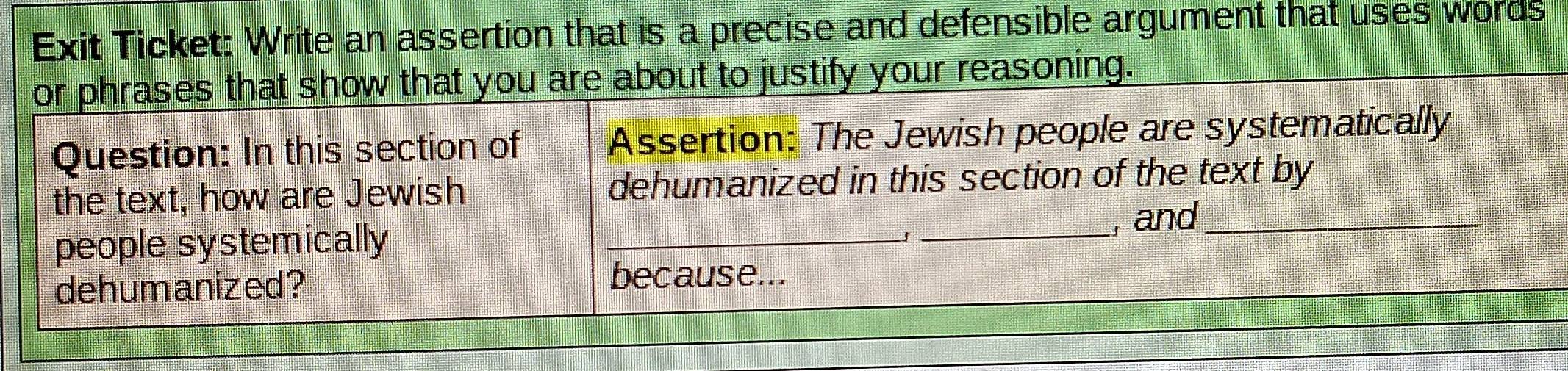 Exit Ticket: Write an assertion that is a precise and defensible argument that uses words 
or phrases that show that you are about to justify your reasoning. 
Question: In this section of Assertion: The Jewish people are systematically 
the text, how are Jewish dehumanized in this section of the text by 
people systemically __, and_ 
J 
dehumanized? 
because...