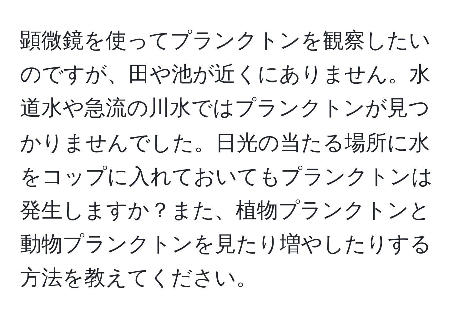 顕微鏡を使ってプランクトンを観察したいのですが、田や池が近くにありません。水道水や急流の川水ではプランクトンが見つかりませんでした。日光の当たる場所に水をコップに入れておいてもプランクトンは発生しますか？また、植物プランクトンと動物プランクトンを見たり増やしたりする方法を教えてください。