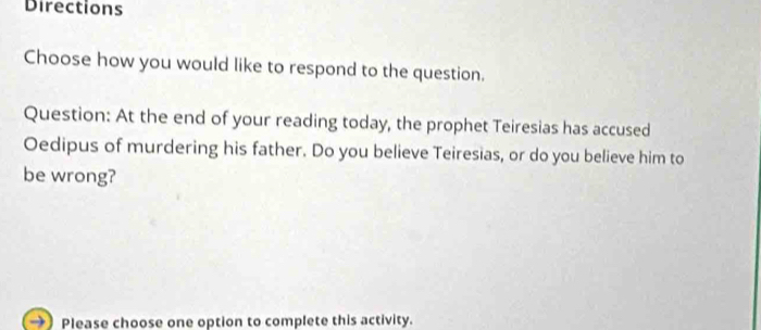 Directions 
Choose how you would like to respond to the question. 
Question: At the end of your reading today, the prophet Teiresias has accused 
Oedipus of murdering his father. Do you believe Teiresias, or do you believe him to 
be wrong? 
Please choose one option to complete this activity.