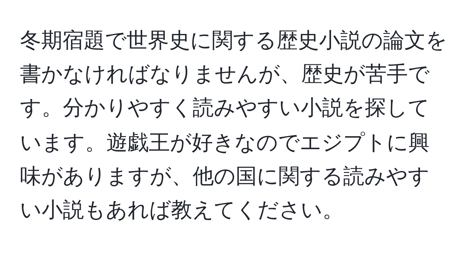 冬期宿題で世界史に関する歴史小説の論文を書かなければなりませんが、歴史が苦手です。分かりやすく読みやすい小説を探しています。遊戯王が好きなのでエジプトに興味がありますが、他の国に関する読みやすい小説もあれば教えてください。