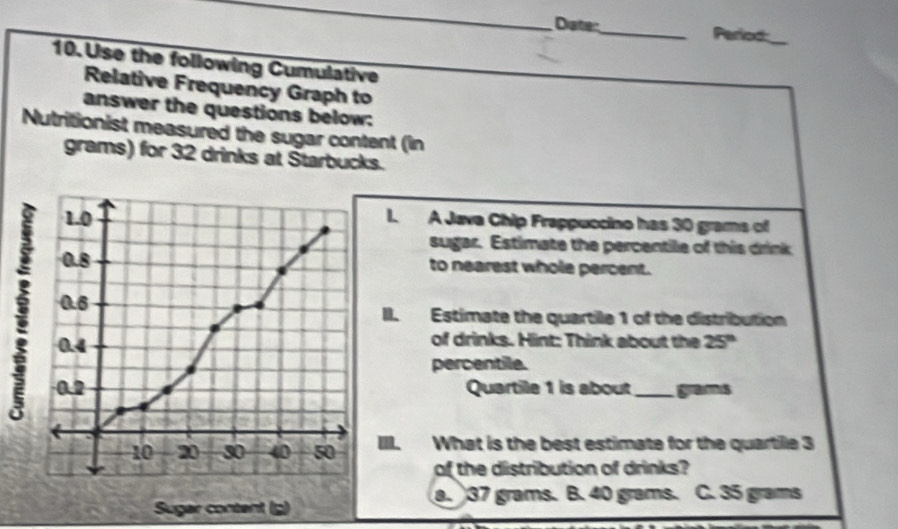 Diate:
_Period_
10. Use the following Cumulative
Relative Frequency Graph to
answer the questions below:
Nutritionist measured the sugar content (in
grams) for 32 drinks at Starbucks.
L A Java Chip Frappuccino has 30 grams of
sugar. Estimate the percentile of this drink
to nearest whole percent.
. Estimate the quartile 1 of the distribution
of drinks. Hint: Think about the
25°
percentile.
Quartile 1 is about _ grams. What is the best estimate for the quartile 3
of the distribution of drinks?
a. 37 grams. B. 40 grams. C. 35 grams