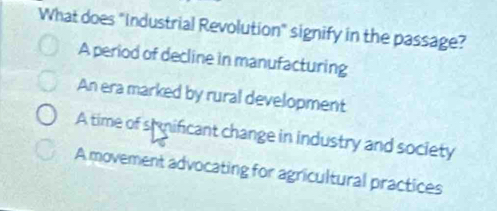 What does "Industrial Revolution" signify in the passage?
A period of decline in manufacturing
An era marked by rural development
A time of shmificant change in industry and society
A movement advocating for agricultural practices