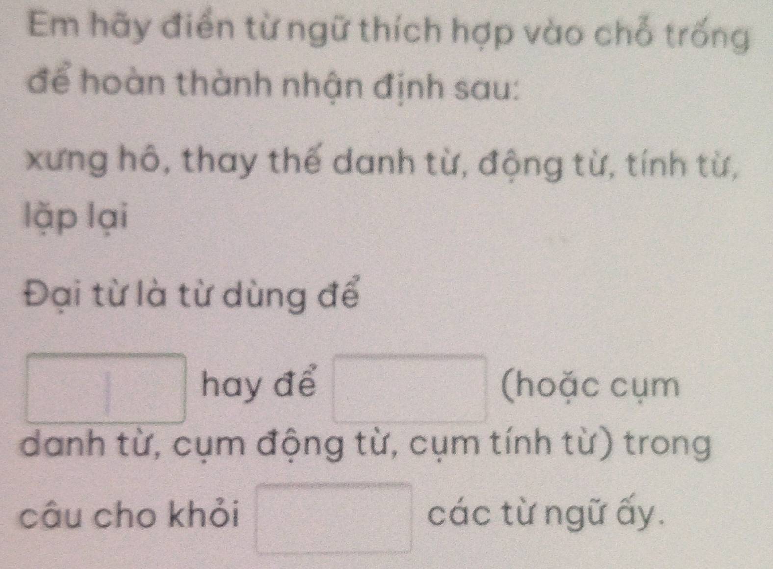 Em hãy điển từ ngữ thích hợp vào chỗ trống 
để hoàn thành nhận định sau: 
xưng hô, thay thế danh từ, động từ, tính từ, 
lặp lại 
Đại từ là từ dùng để 
□ hay để □ (hoặc cụm 
danh từ, cụm động từ, cụm tính từ) trong 
câu cho khỏi □ các từ ngữ ấy.