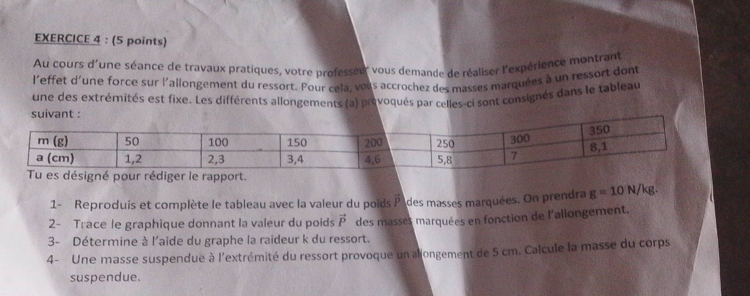 Au cours d'une séance de travaux pratiques, votre professeur vous demande de réaliser l'expérience montrant
l'effet d'une force sur l'allongement du ressort. Pour cela, vous accrochez des masses marquées à un ressort dont
une des extrémités est fixe. Les différents allongements (a) prévoqués par celles-ci sont consignés dans le tableau
suivant :
1- Reproduis et complète le tableau avec la valeur du poids vector P des masses marquées. On prendra g=10N/k
2- Trace le graphique donnant la valeur du poids vector P des masses marquées en fonction de l'allongement.
3- Détermine à l'aide du graphe la raideur k du ressort.
4- Une masse suspendue à l'extrémité du ressort provoque un allongement de 5 cm. Calcule la masse du corps
suspendue.