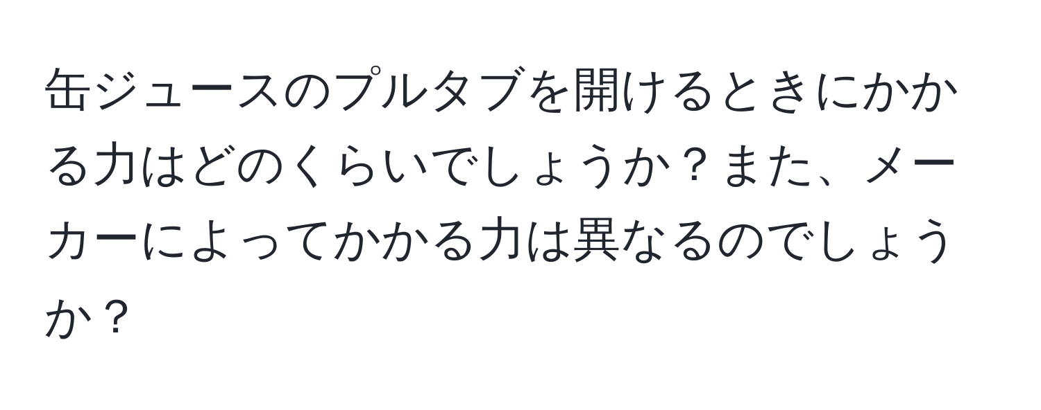 缶ジュースのプルタブを開けるときにかかる力はどのくらいでしょうか？また、メーカーによってかかる力は異なるのでしょうか？