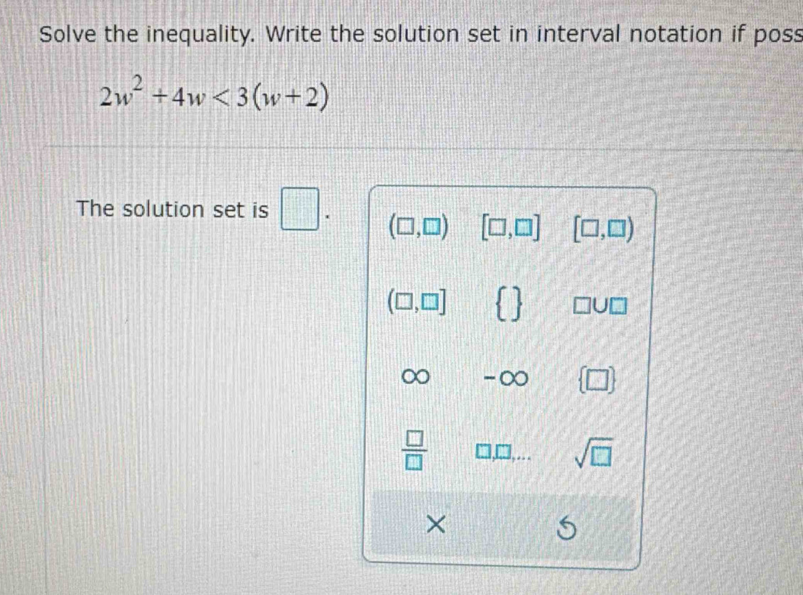 Solve the inequality. Write the solution set in interval notation if poss
2w^2+4w<3(w+2)
The solution set is □.
(□ ,□ ) [□ ,□ ] [□ ,□ )
(□ ,□ ]   □ U□
∞ - O  □ 
 □ /□   □ , □... sqrt(□ )
×