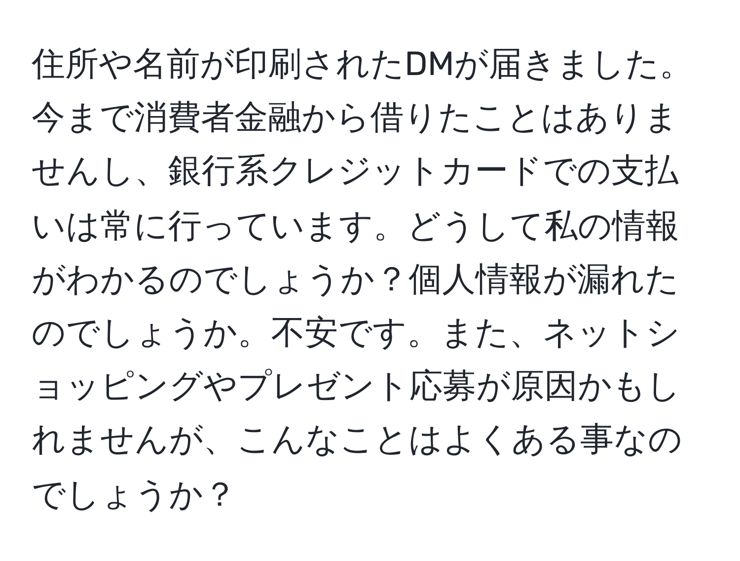 住所や名前が印刷されたDMが届きました。今まで消費者金融から借りたことはありませんし、銀行系クレジットカードでの支払いは常に行っています。どうして私の情報がわかるのでしょうか？個人情報が漏れたのでしょうか。不安です。また、ネットショッピングやプレゼント応募が原因かもしれませんが、こんなことはよくある事なのでしょうか？