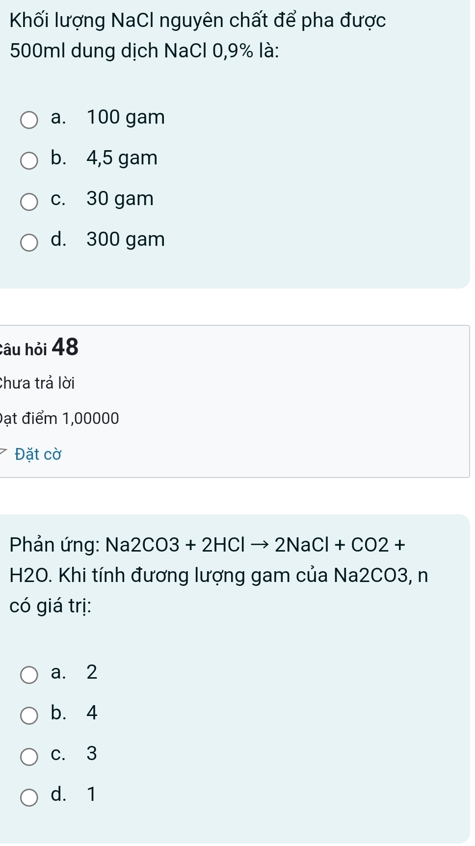 Khối lượng NaCl nguyên chất để pha được
500ml dung dịch NaCl 0,9% là:
a. 100 gam
b. 4,5 gam
c. 30 gam
d. 300 gam
Câu hỏi 48
Chưa trả lời
Đạt điểm 1,00000
Đặt cờ
Phản ứng: sqrt() a 2CO3+2HClto 2NaCl+CO2+
H2O. Khi tính đương lượng gam của Na2CO3, n
có giá trị:
a. 2
b. 4
c. 3
d. 1