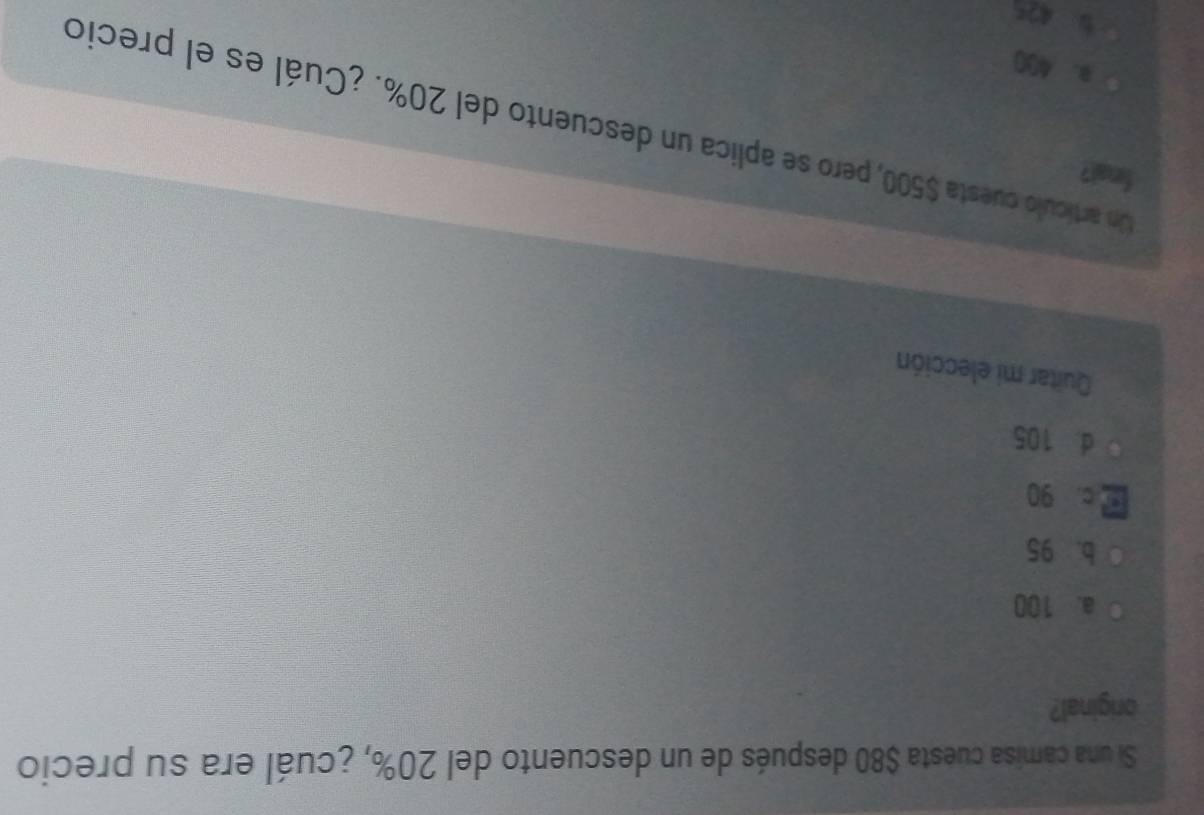 Si una camisa cuesta $80 después de un descuento del 20%, ¿cuál era su precio
briginal?
a. 100
b. 95
c. 90
d. 105
Quitar mi elección
final?
Un artículo cuesta $500, pero se aplica un descuento del 20%. ¿Cuál es el precio
B. 400
5 425
