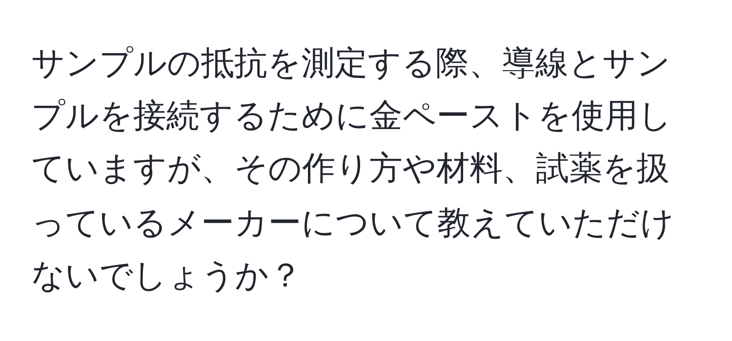 サンプルの抵抗を測定する際、導線とサンプルを接続するために金ペーストを使用していますが、その作り方や材料、試薬を扱っているメーカーについて教えていただけないでしょうか？