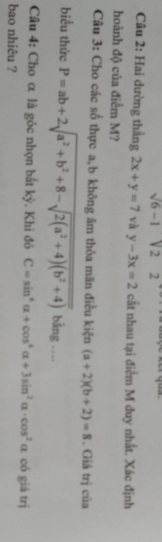 sqrt(6)-1sqrt(2)2
Câu 2: Hai dường thẳng 2x+y=7 và y-3x=2 cắt nhau tại điểm M duy nhất. Xác định 
hoành độ của điểm M? 
Câu 3: Cho các số thực a, b không âm thỏa mãn điều kiện (a+2)(b+2)=8. Giá trị của 
biểu thức P=ab+2sqrt(a^2+b^2+8-sqrt 2(a^2+4)(b^2+4)) bằng .... 
Câu 4: Cho α là góc nhọn bất kỳ. Khi đó C=sin^6alpha +cos^6alpha +3sin^2alpha · cos^2alpha có giá trị 
bao nhiêu ?