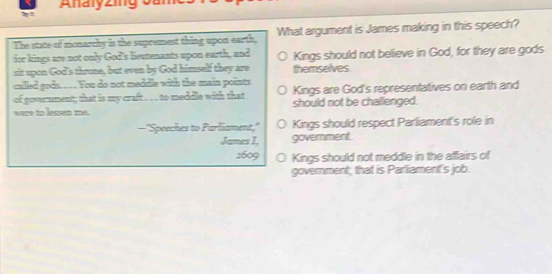 Analyzing o
1 1
The state of monarely is the supremest thing upon earth, What argument is James making in this speech?
for kings are not only God's beutenants upon earth, and J Kings should not believe in God, for they are gods
sit upon God's thone, but even by God himself they are themselves.
called gods. . . You do not meddle with the main points
of government; that is my craft . . to meddle with that 0 Kings are God's representatives on earth and
were to lessen ma. should not be challenged.
—"Speeches to Parliament," ○ Kings should respect Parliament's role in
James I, government.
1609 Kings should not meddle in the aflairs of
government; that is Parliament's job