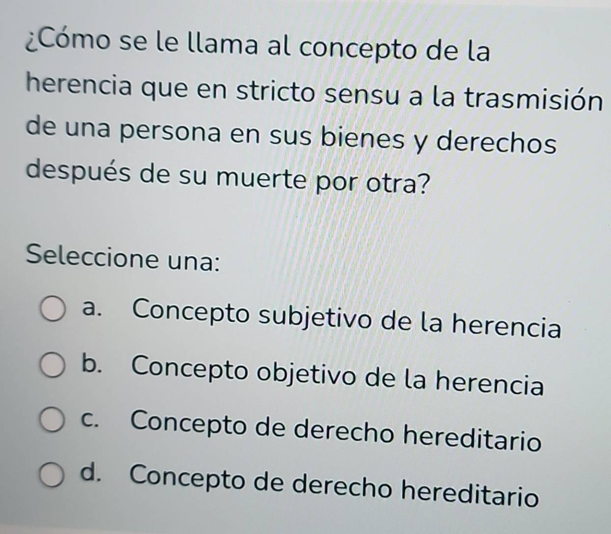 ¿Cómo se le llama al concepto de la
herencia que en stricto sensu a la trasmisión
de una persona en sus bienes y derechos
después de su muerte por otra?
Seleccione una:
a. Concepto subjetivo de la herencia
b. Concepto objetivo de la herencia
c. Concepto de derecho hereditario
d. Concepto de derecho hereditario