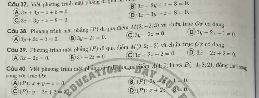 Câu 37, Viết phương trình mặt phẳng di quả ba 3x-2y+z-8=0. 
B
A 3x+3y-z+8=0.
D 3x+3y-z-8=0.
C 3x+3y+z-8=0. 
Câu 38. Phương trình mặt phẳng (P) đi qua điểm M(2;-2;3) và chứa trục Ox có dạng
A 3y+2z-1=0. B 3y-2z=0. C 3y+2z=0. D 3y-2z-1=0. 
Câu 39, Phương trình mặt phẳng (P) đi qua điểm M(2;2;-3) và chứa trục Ox có dạng
A 3x-2z=0. B 3x+2z=0. C 3x+2z+2=0. D 3x-2z+2=0. 
Câu 40, Viết phương trình mặt phẳng (P) đi qua hai điểm A(1;0;1) và B(-1;2;2) , dòng thời song
song với trục Ox.
A (P):x+y-z=0. 
B (P):2y-z+1=0.
C( P). y-2z+2=0 D (P):x+2z-3=0.